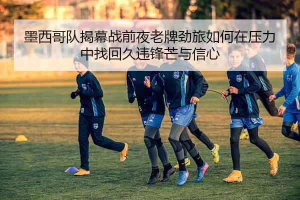 墨西哥队揭幕战前夜老牌劲旅如何在压力中找回久违锋芒与信心